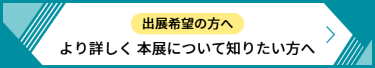 出展希望の方へ より詳しく本展について知りたい方へ