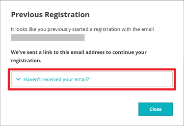 Q. I can't find the "Continue Your Registration" email / I want to reset ​and start from the beginning.​  A. Please re-enter your email address on the registration page and ​wait for the pop-up to appear. Once it does, click "Haven't received your email?