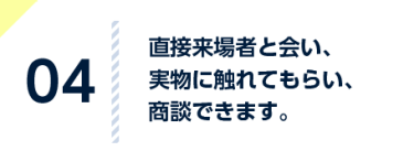 実物に直接触れてもらい、 具体的な要望や感想を 聞き、商談できます。